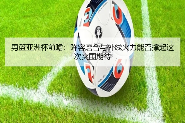 男篮亚洲杯前瞻：阵容磨合与外线火力能否撑起这次突围期待