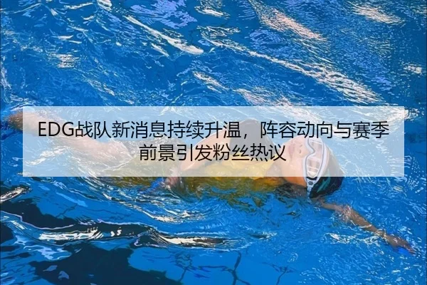 EDG战队新消息持续升温，阵容动向与赛季前景引发粉丝热议